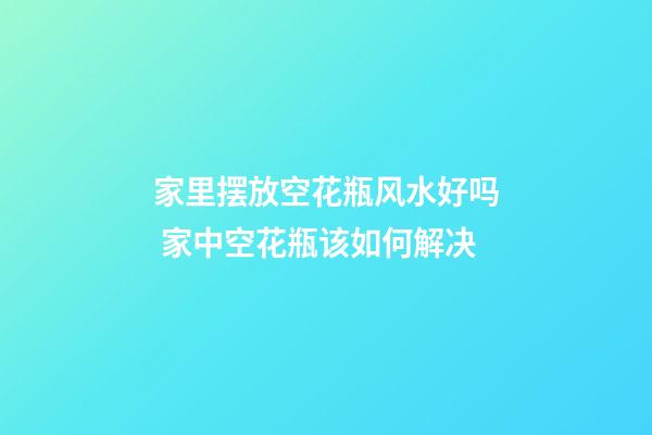 家里摆放空花瓶风水好吗 家中空花瓶该如何解决